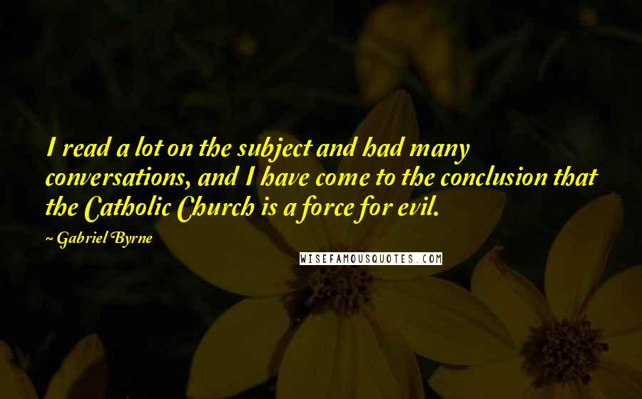 Gabriel Byrne quotes: I read a lot on the subject and had many conversations, and I have come to the conclusion that the Catholic Church is a force for evil.