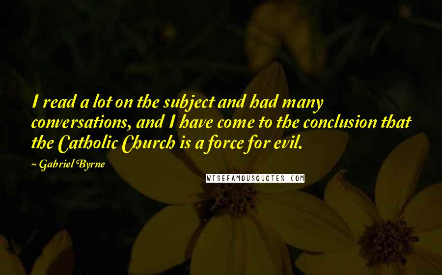 Gabriel Byrne quotes: I read a lot on the subject and had many conversations, and I have come to the conclusion that the Catholic Church is a force for evil. Gabriel Byrne quotes: I read a lot on the subject and had many conversations, and I have come to the conclusion that the Catholic Church is a force for evil.