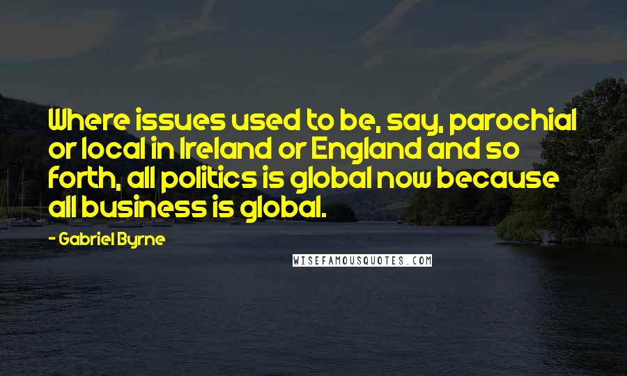 Gabriel Byrne quotes: Where issues used to be, say, parochial or local in Ireland or England and so forth, all politics is global now because all business is global.