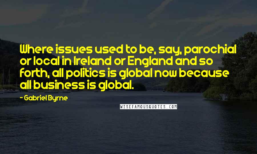 Gabriel Byrne quotes: Where issues used to be, say, parochial or local in Ireland or England and so forth, all politics is global now because all business is global. Gabriel Byrne quotes: Where issues used to be, say, parochial or local in Ireland or England and so forth, all politics is global now because all business is global.
