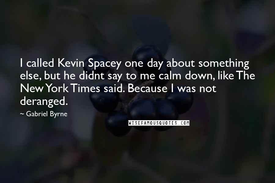 Gabriel Byrne quotes: I called Kevin Spacey one day about something else, but he didnt say to me calm down, like The New York Times said. Because I was not deranged. Gabriel Byrne quotes: I called Kevin Spacey one day about something else, but he didnt say to me calm down, like The New York Times said. Because I was not deranged.