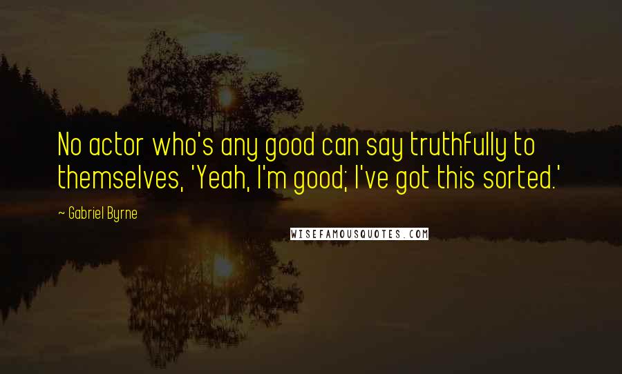 Gabriel Byrne quotes: No actor who's any good can say truthfully to themselves, 'Yeah, I'm good; I've got this sorted.'