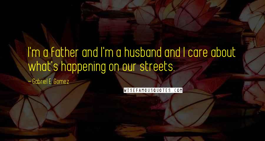 Gabriel E. Gomez quotes: I'm a father and I'm a husband and I care about what's happening on our streets.