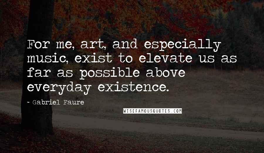 Gabriel Faure quotes: For me, art, and especially music, exist to elevate us as far as possible above everyday existence.