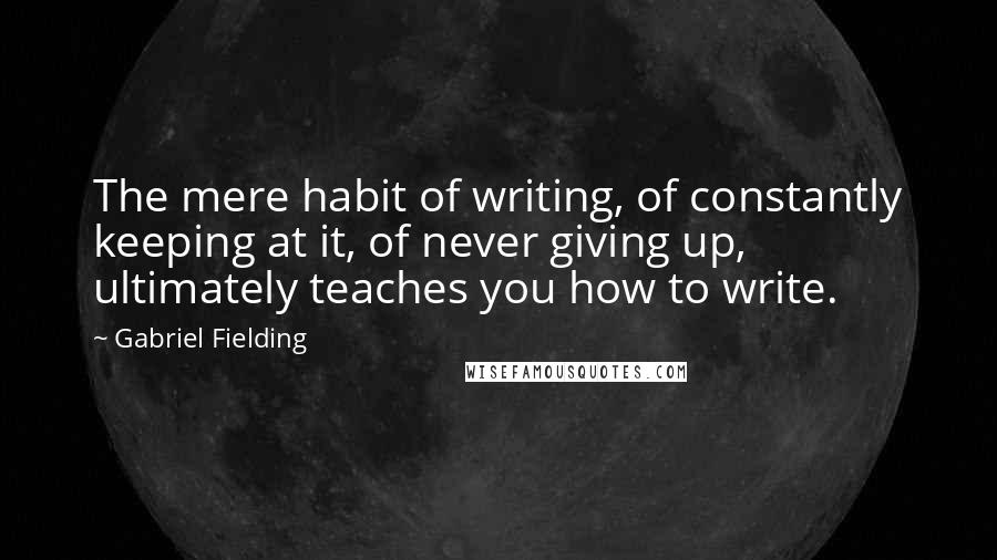 Gabriel Fielding quotes: The mere habit of writing, of constantly keeping at it, of never giving up, ultimately teaches you how to write.