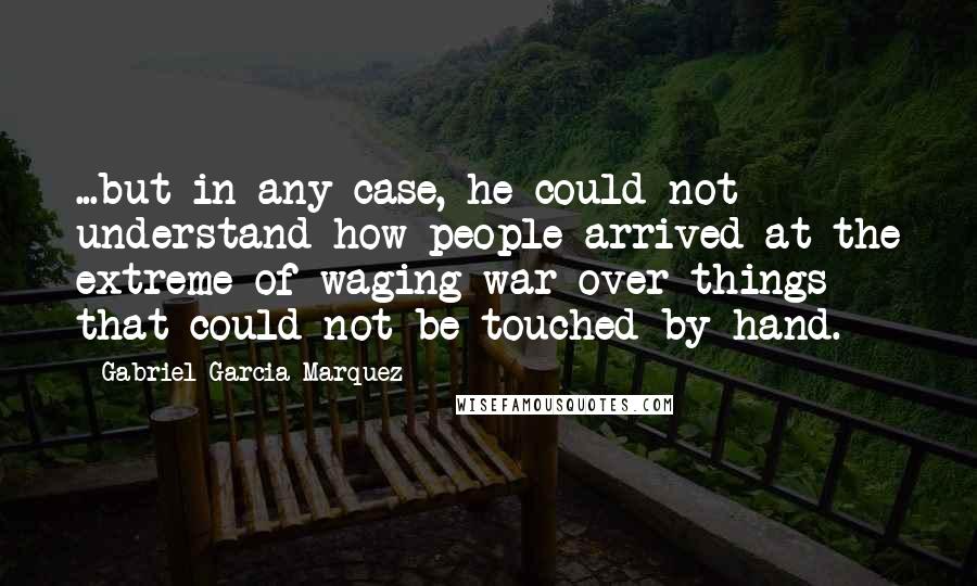 Gabriel Garcia Marquez quotes: ...but in any case, he could not understand how people arrived at the extreme of waging war over things that could not be touched by hand.