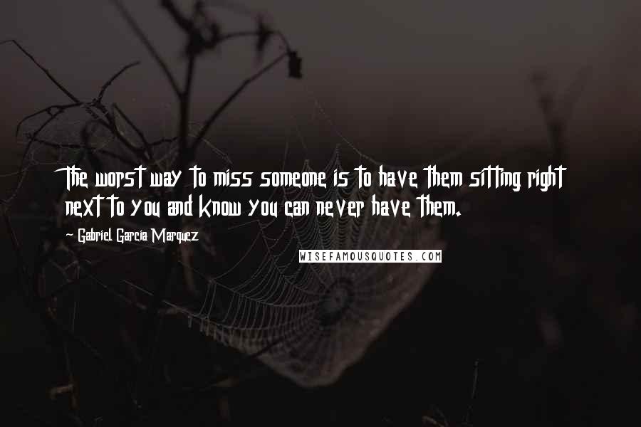 Gabriel Garcia Marquez quotes: The worst way to miss someone is to have them sitting right next to you and know you can never have them.