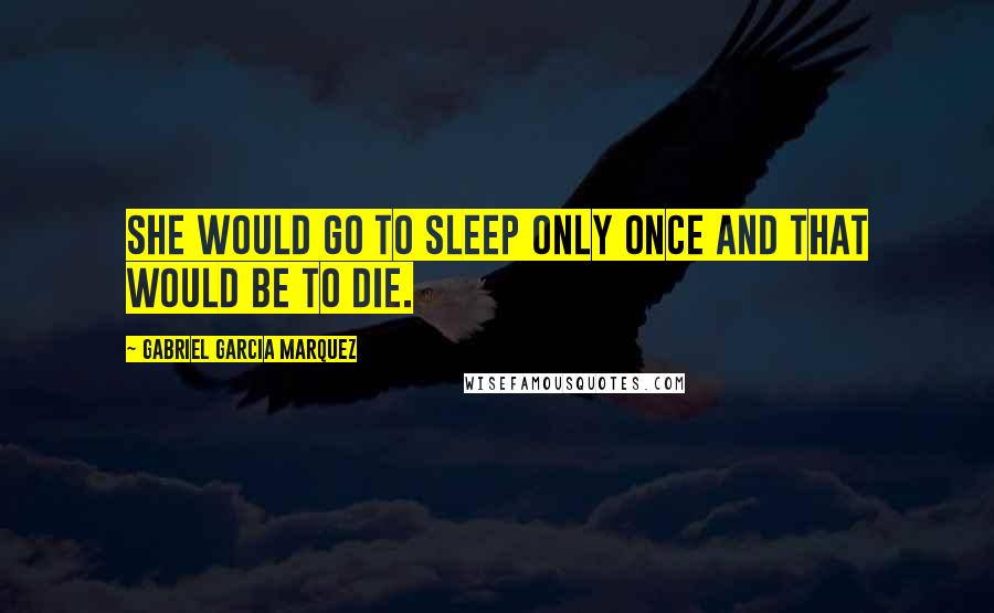 Gabriel Garcia Marquez quotes: She would go to sleep only once and that would be to die.