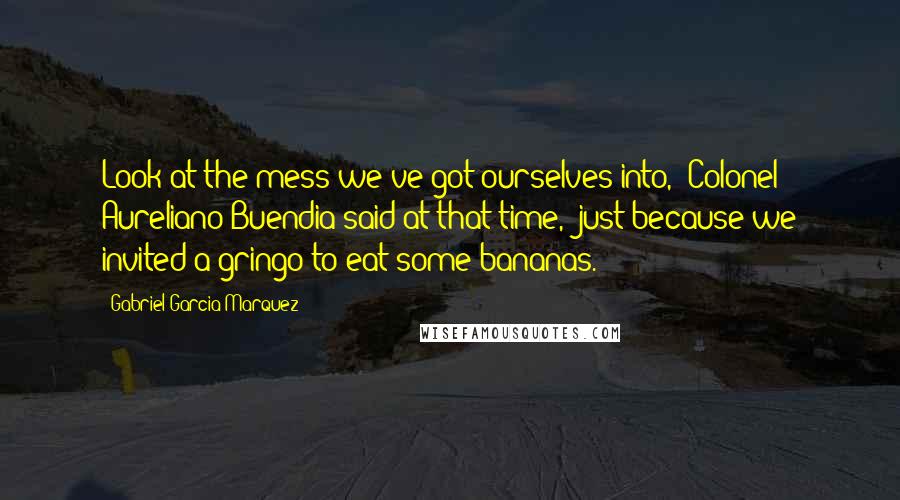 Gabriel Garcia Marquez quotes: Look at the mess we've got ourselves into,' Colonel Aureliano Buendia said at that time, 'just because we invited a gringo to eat some bananas.