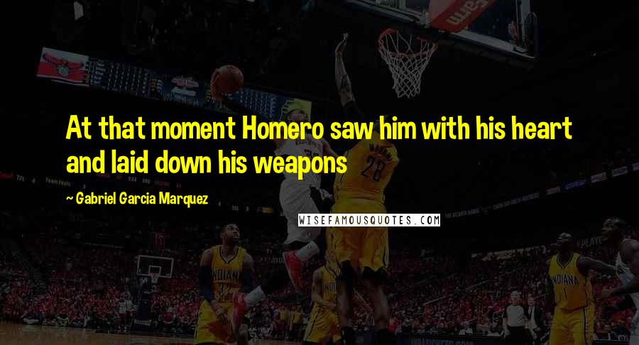 Gabriel Garcia Marquez quotes: At that moment Homero saw him with his heart and laid down his weapons