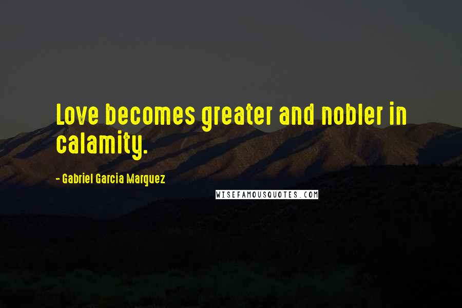 Gabriel Garcia Marquez quotes: Love becomes greater and nobler in calamity.
