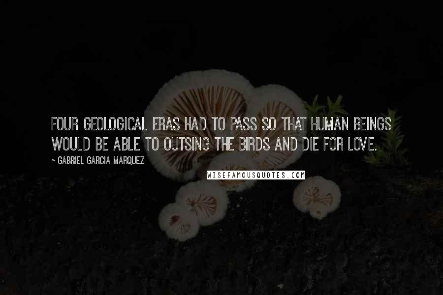 Gabriel Garcia Marquez quotes: Four geological eras had to pass so that human beings would be able to outsing the birds and die for love.