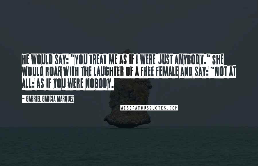 Gabriel Garcia Marquez quotes: He would say: "You treat me as if I were just anybody." She would roar with the laughter of a free female and say: "Not at all: as if you