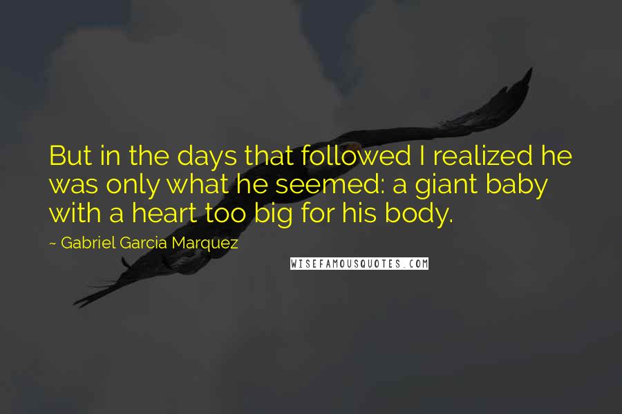 Gabriel Garcia Marquez quotes: But in the days that followed I realized he was only what he seemed: a giant baby with a heart too big for his body.