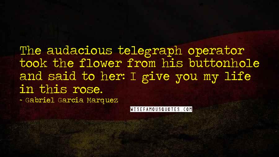 Gabriel Garcia Marquez quotes: The audacious telegraph operator took the flower from his buttonhole and said to her: I give you my life in this rose.