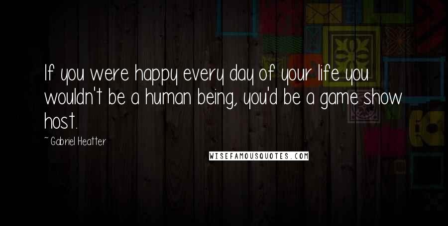 Gabriel Heatter quotes: If you were happy every day of your life you wouldn't be a human being, you'd be a game show host.