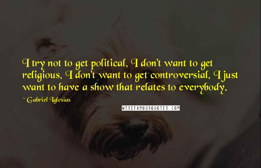 Gabriel Iglesias quotes: I try not to get political, I don't want to get religious, I don't want to get controversial, I just want to have a show that relates to everybody.