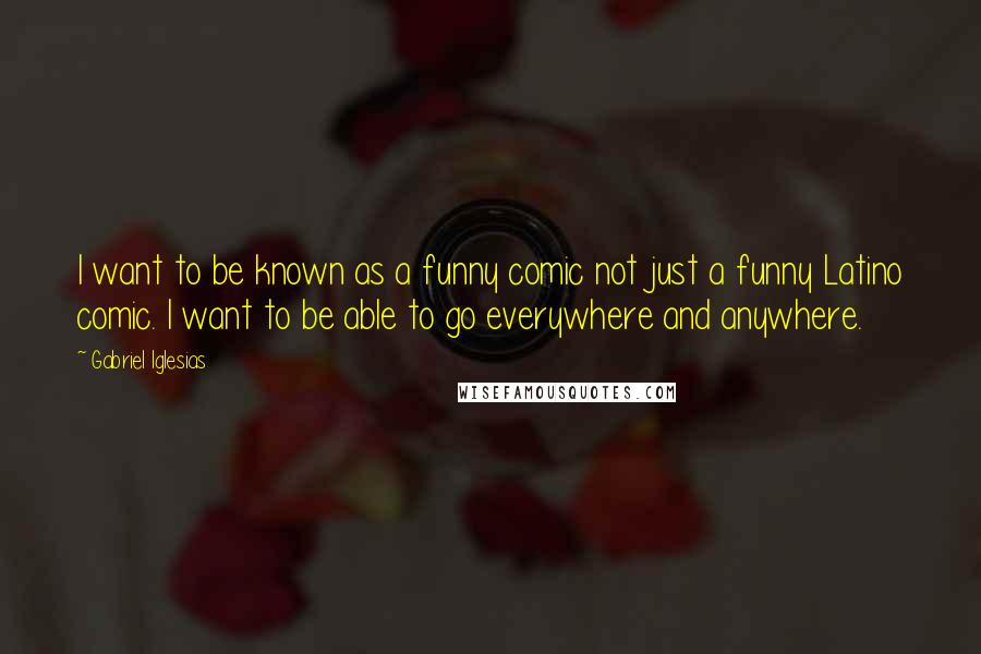 Gabriel Iglesias quotes: I want to be known as a funny comic not just a funny Latino comic. I want to be able to go everywhere and anywhere.