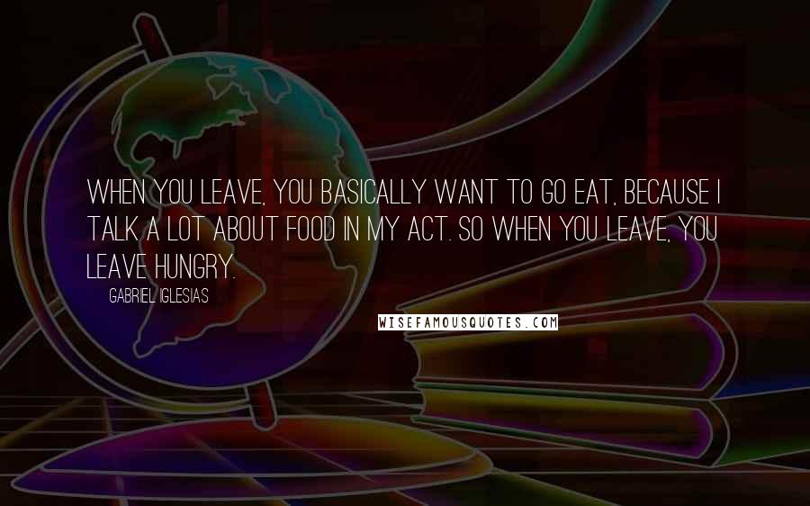 Gabriel Iglesias quotes: When you leave, you basically want to go eat, because I talk a lot about food in my act. So when you leave, you leave hungry.