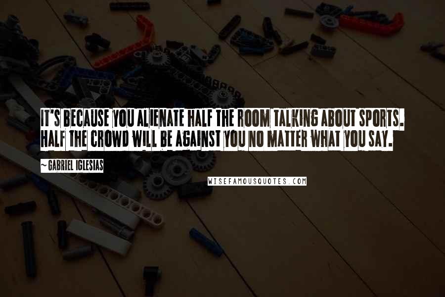 Gabriel Iglesias quotes: It's because you alienate half the room talking about sports. Half the crowd will be against you no matter what you say.