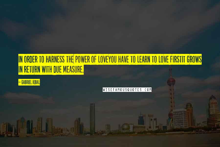 Gabriel Iqbal quotes: In order to harness the power of loveYou have to learn to love firstIt grows in return with due measure. Gabriel Iqbal quotes: In order to harness the power of loveYou have to learn to love firstIt grows in return with due measure.
