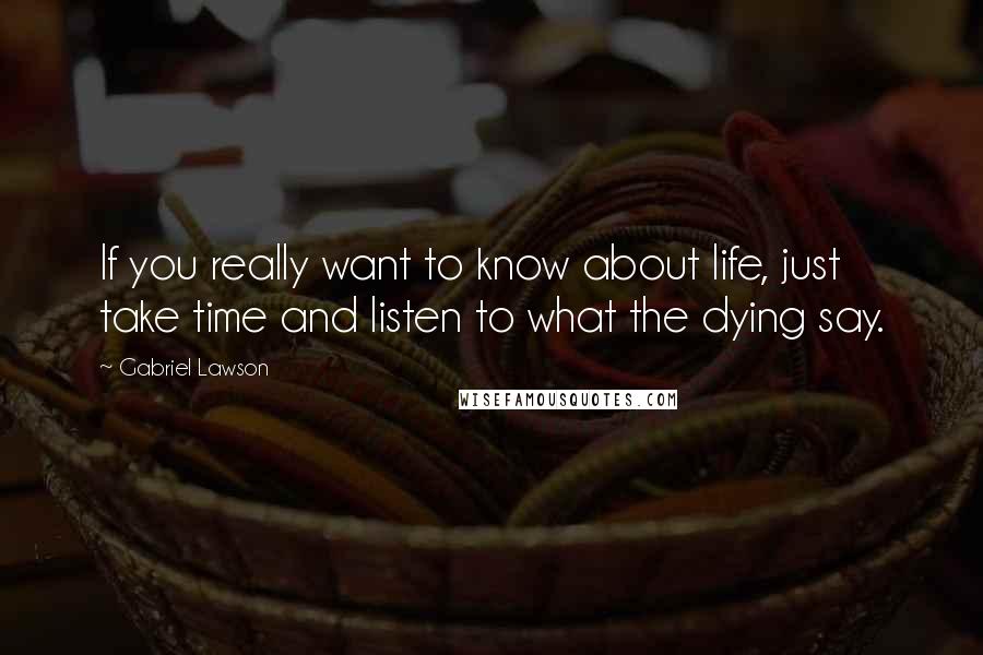 Gabriel Lawson quotes: If you really want to know about life, just take time and listen to what the dying say.