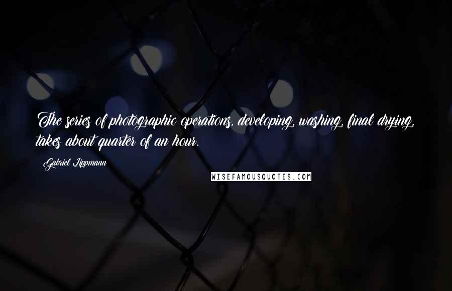 Gabriel Lippmann quotes: The series of photographic operations, developing, washing, final drying, takes about quarter of an hour.