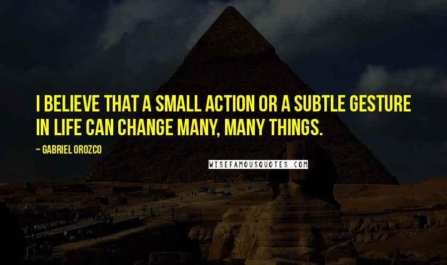 Gabriel Orozco quotes: I believe that a small action or a subtle gesture in life can change many, many things.