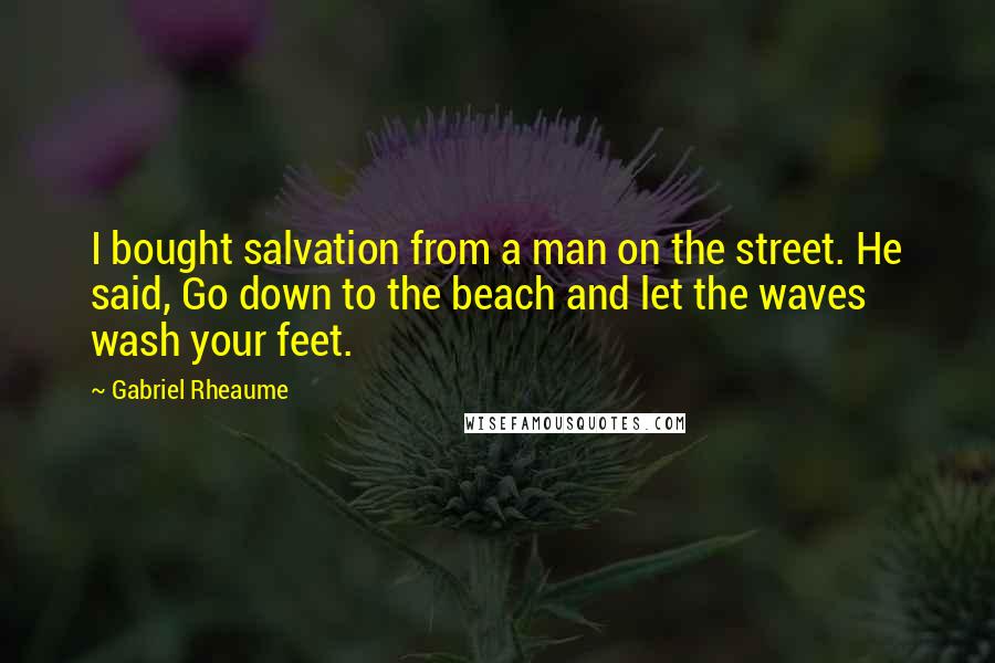 Gabriel Rheaume quotes: I bought salvation from a man on the street. He said, Go down to the beach and let the waves wash your feet.