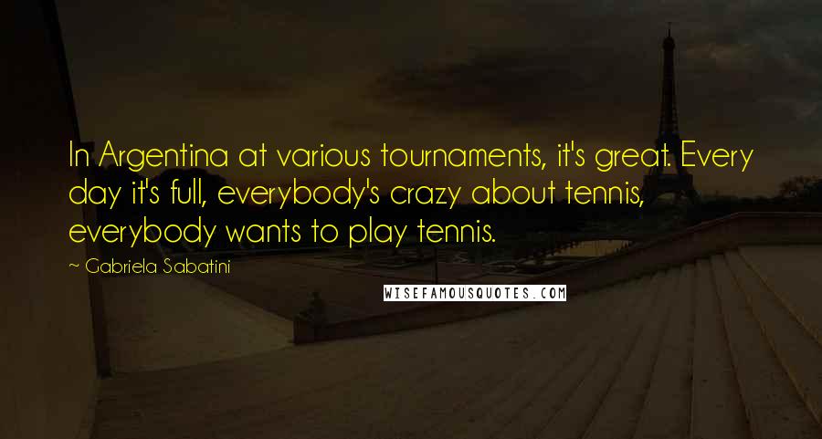 Gabriela Sabatini quotes: In Argentina at various tournaments, it's great. Every day it's full, everybody's crazy about tennis, everybody wants to play tennis.