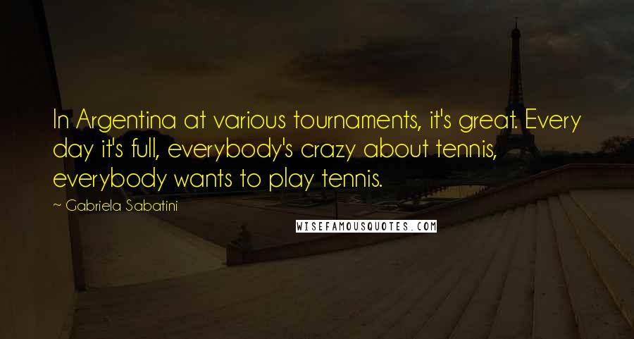 Gabriela Sabatini quotes: In Argentina at various tournaments, it's great. Every day it's full, everybody's crazy about tennis, everybody wants to play tennis. Gabriela Sabatini quotes: In Argentina at various tournaments, it's great. Every day it's full, everybody's crazy about tennis, everybody wants to play tennis.