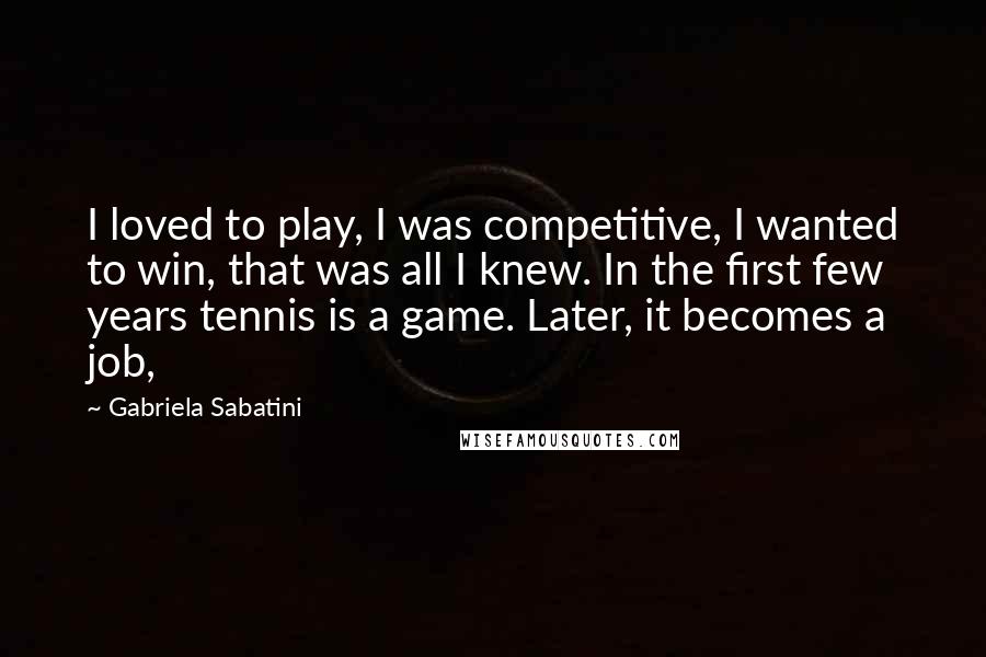 Gabriela Sabatini quotes: I loved to play, I was competitive, I wanted to win, that was all I knew. In the first few years tennis is a game. Later, it becomes a job,