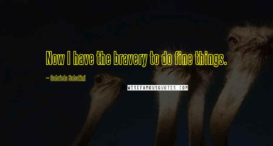 Gabriela Sabatini quotes: Now I have the bravery to do fine things.