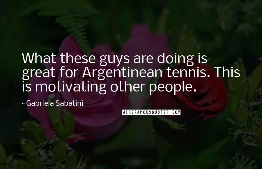 Gabriela Sabatini quotes: What these guys are doing is great for Argentinean tennis. This is motivating other people.