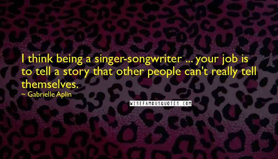 Gabrielle Aplin quotes: I think being a singer-songwriter ... your job is to tell a story that other people can't really tell themselves.