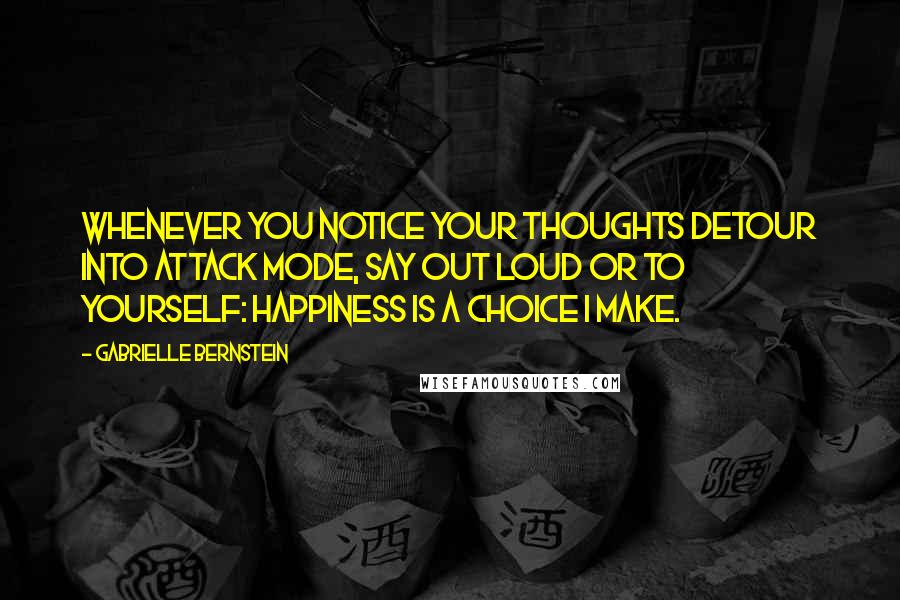 Gabrielle Bernstein quotes: Whenever you notice your thoughts detour into attack mode, say out loud or to yourself: Happiness is a choice I make.