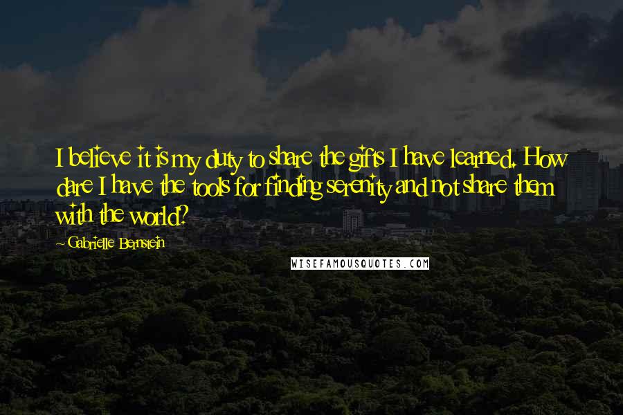 Gabrielle Bernstein quotes: I believe it is my duty to share the gifts I have learned. How dare I have the tools for finding serenity and not share them with the world? Gabrielle Bernstein quotes: I believe it is my duty to share the gifts I have learned. How dare I have the tools for finding serenity and not share them with the world?