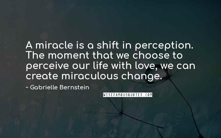 Gabrielle Bernstein quotes: A miracle is a shift in perception. The moment that we choose to perceive our life with love, we can create miraculous change.