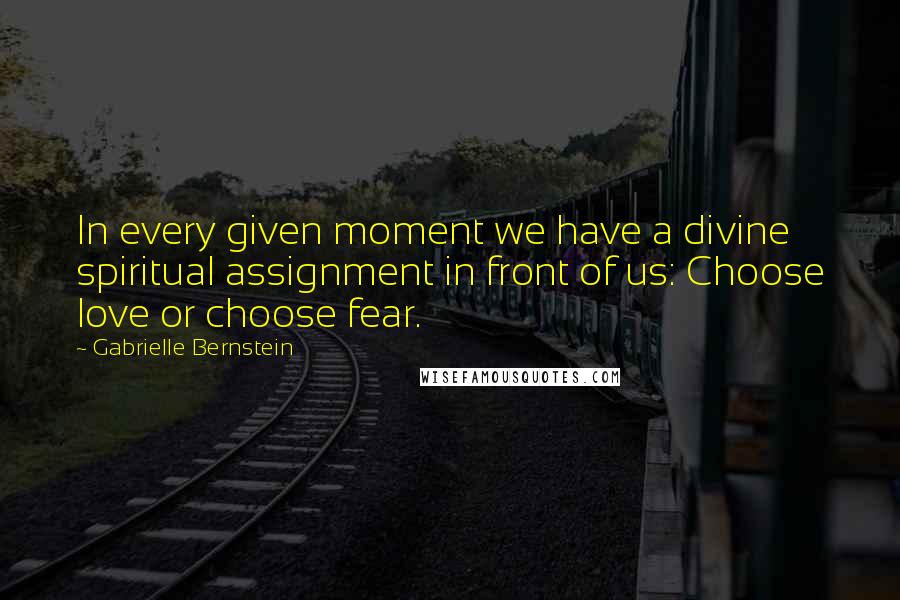 Gabrielle Bernstein quotes: In every given moment we have a divine spiritual assignment in front of us: Choose love or choose fear. Gabrielle Bernstein quotes: In every given moment we have a divine spiritual assignment in front of us: Choose love or choose fear.