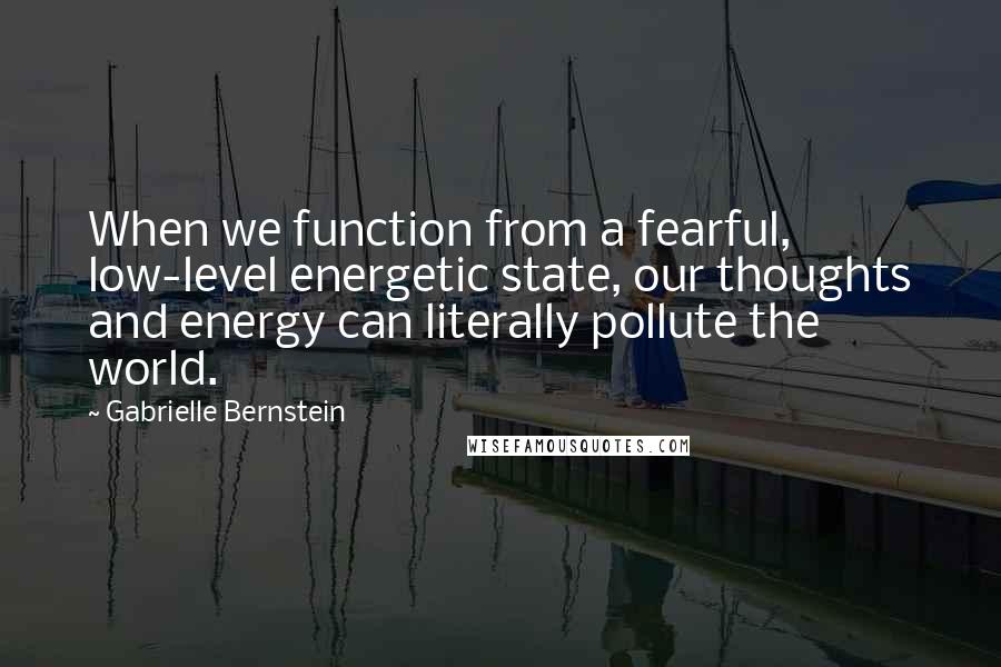 Gabrielle Bernstein quotes: When we function from a fearful, low-level energetic state, our thoughts and energy can literally pollute the world. Gabrielle Bernstein quotes: When we function from a fearful, low-level energetic state, our thoughts and energy can literally pollute the world.