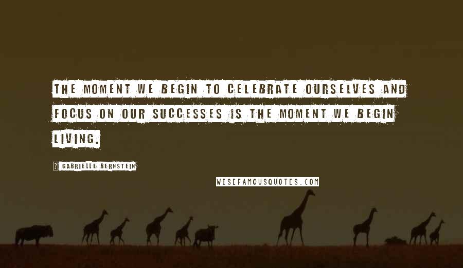 Gabrielle Bernstein quotes: The moment we begin to celebrate ourselves and focus on our successes is the moment we begin living.