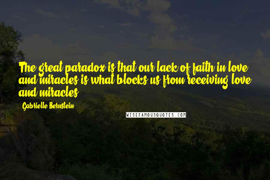 Gabrielle Bernstein quotes: The great paradox is that our lack of faith in love and miracles is what blocks us from receiving love and miracles. Gabrielle Bernstein quotes: The great paradox is that our lack of faith in love and miracles is what blocks us from receiving love and miracles.