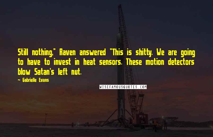 Gabrielle Evans quotes: Still nothing," Raven answered "This is shitty. We are going to have to invest in heat sensors. These motion detectors blow Satan's left nut. Gabrielle Evans quotes: Still nothing," Raven answered "This is shitty. We are going to have to invest in heat sensors. These motion detectors blow Satan's left nut.