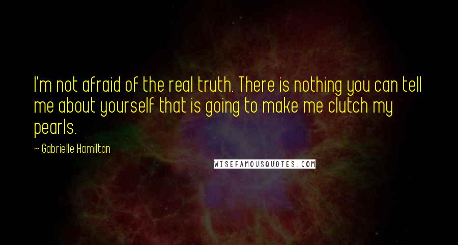 Gabrielle Hamilton quotes: I'm not afraid of the real truth. There is nothing you can tell me about yourself that is going to make me clutch my pearls.