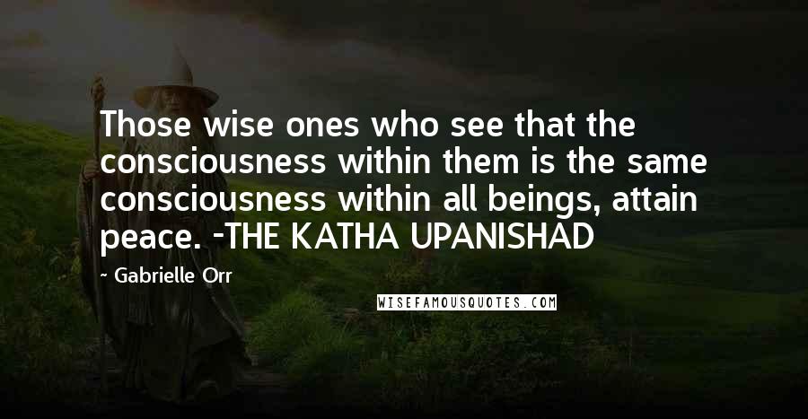 Gabrielle Orr quotes: Those wise ones who see that the consciousness within them is the same consciousness within all beings, attain peace. -THE KATHA UPANISHAD