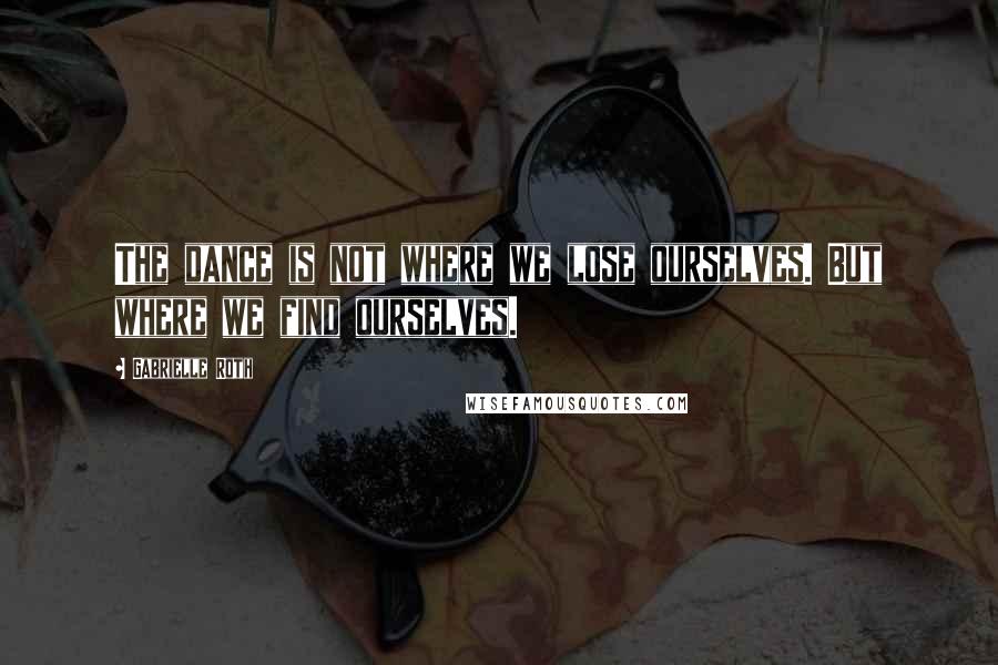 Gabrielle Roth quotes: The dance is not where we lose ourselves. But where we find ourselves.