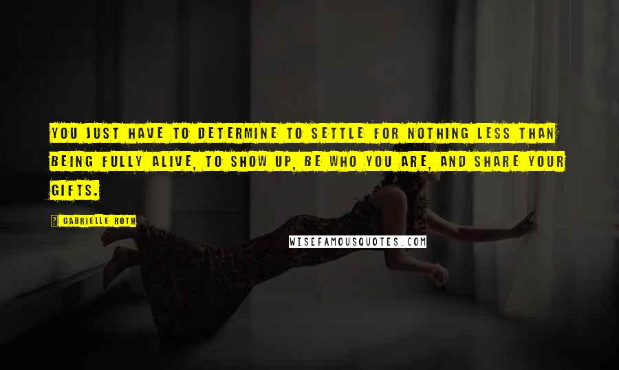 Gabrielle Roth quotes: You just have to determine to settle for nothing less than being FULLY ALIVE, to show up, be who you are, and share your gifts.