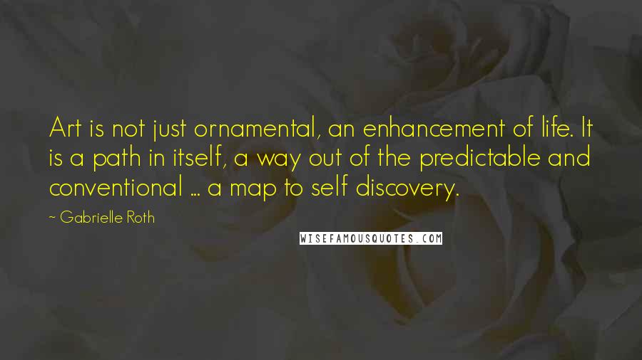 Gabrielle Roth quotes: Art is not just ornamental, an enhancement of life. It is a path in itself, a way out of the predictable and conventional ... a map to self discovery.