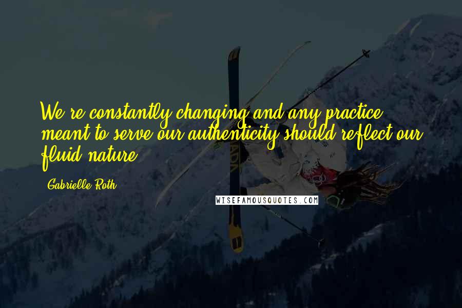 Gabrielle Roth quotes: We're constantly changing and any practice meant to serve our authenticity should reflect our fluid nature.