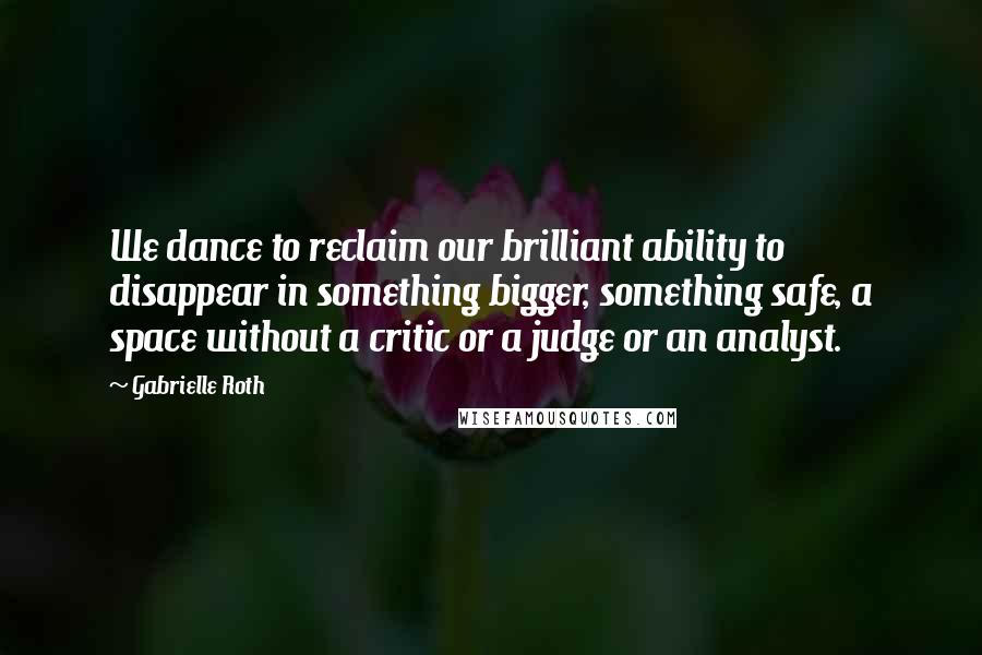 Gabrielle Roth quotes: We dance to reclaim our brilliant ability to disappear in something bigger, something safe, a space without a critic or a judge or an analyst.